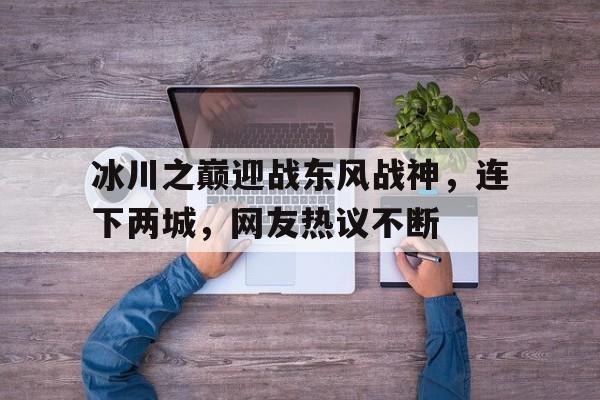 关于冰川之巅迎战东风战神，连下两城，网友热议不断的信息